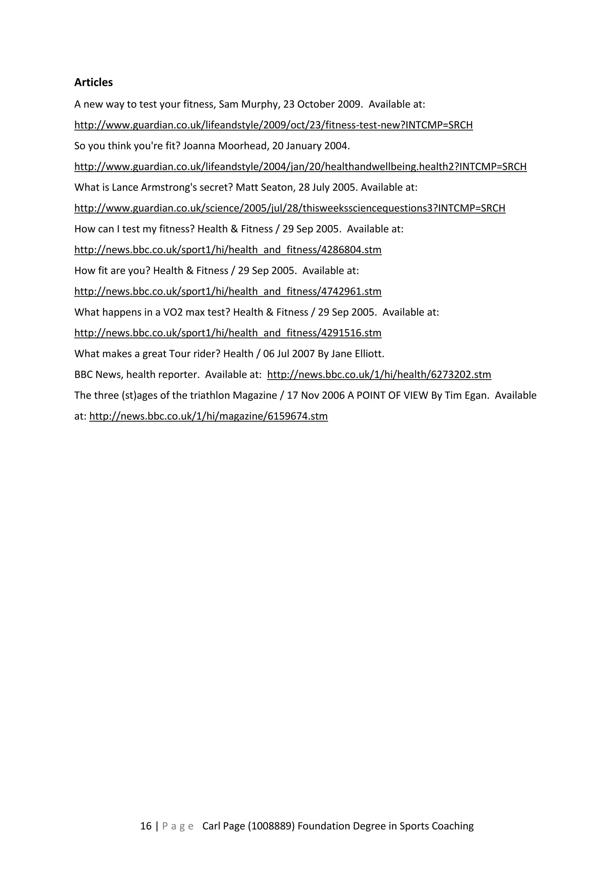 Articles 
A new way to test your fitness, Sam Murphy, 23 October 2009. Available at: 
http://www.guardian.co.uk/lifeandstyle/2009/oct/23/fitness-test-new?INTCMP=SRCH 
So you think you're fit? Joanna Moorhead, 20 January 2004. 
http://www.guardian.co.uk/lifeandstyle/2004/jan/20/healthandwellbeing.health2?INTCMP=SRCH 
What is Lance Armstrong's secret? Matt Seaton, 28 July 2005. Available at: 
http://www.guardian.co.uk/science/2005/jul/28/thisweekssciencequestions3?INTCMP=SRCH 
How can I test my fitness? Health & Fitness / 29 Sep 2005. Available at: 
http://news.bbc.co.uk/sport1/hi/health_and_fitness/4286804.stm 
How fit are you? Health & Fitness / 29 Sep 2005. Available at: 
http://news.bbc.co.uk/sport1/hi/health_and_fitness/4742961.stm 
What happens in a VO2 max test? Health & Fitness / 29 Sep 2005. Available at: 
http://news.bbc.co.uk/sport1/hi/health_and_fitness/4291516.stm 
What makes a great Tour rider? Health / 06 Jul 2007 By Jane Elliott. 
BBC News, health reporter. Available at: http://news.bbc.co.uk/1/hi/health/6273202.stm 
The three (st)ages of the triathlon Magazine / 17 Nov 2006 A POINT OF VIEW By Tim Egan. Available 
at: http://news.bbc.co.uk/1/hi/magazine/6159674.stm 
16 | P a g e Carl Page (1008889) Foundation Degree in Sports Coaching 
