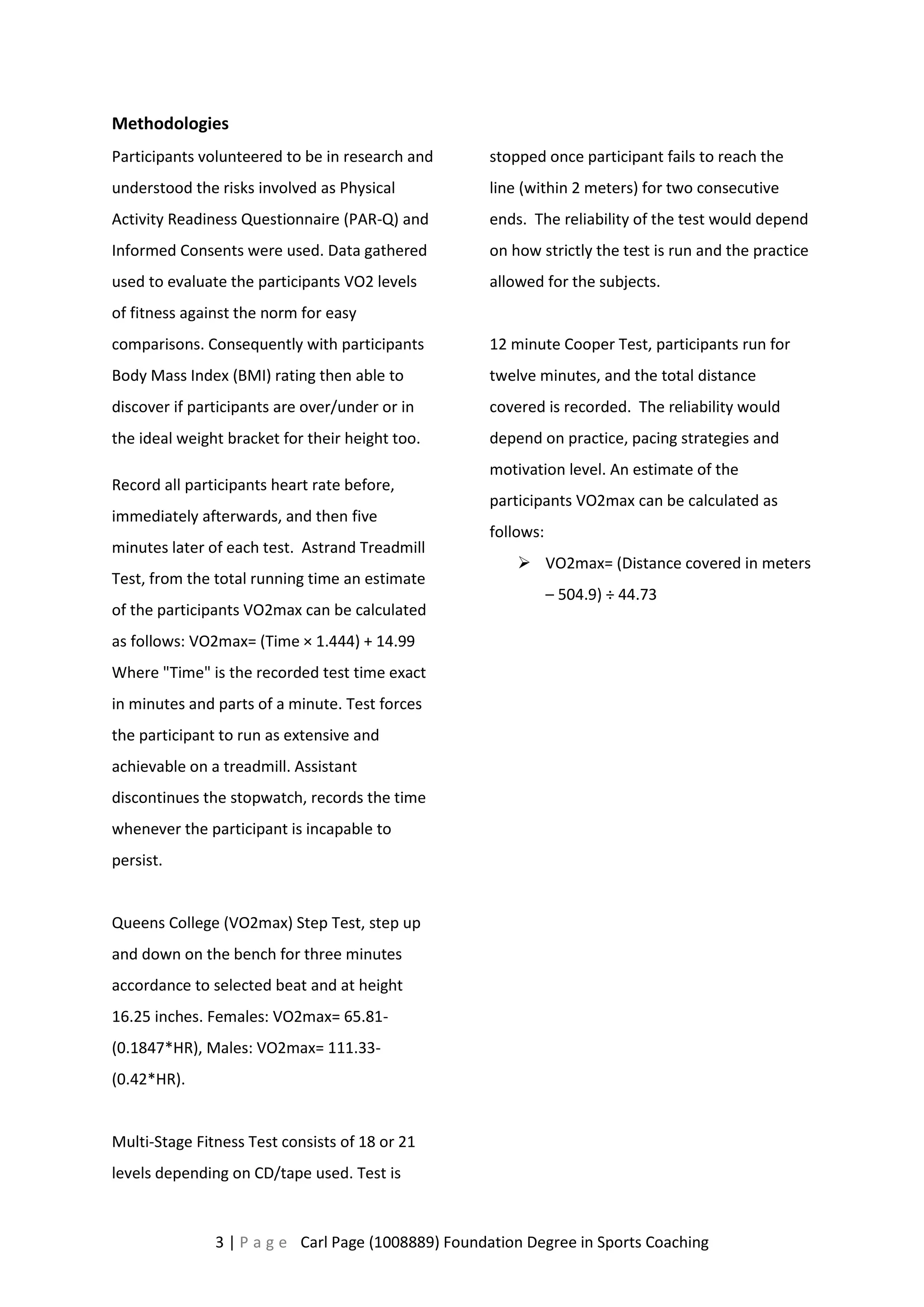 Methodologies 
Participants volunteered to be in research and 
understood the risks involved as Physical 
Activity Readiness Questionnaire (PAR-Q) and 
Informed Consents were used. Data gathered 
used to evaluate the participants VO2 levels 
of fitness against the norm for easy 
comparisons. Consequently with participants 
Body Mass Index (BMI) rating then able to 
discover if participants are over/under or in 
the ideal weight bracket for their height too. 
Record all participants heart rate before, 
immediately afterwards, and then five 
minutes later of each test. Astrand Treadmill 
Test, from the total running time an estimate 
of the participants VO2max can be calculated 
as follows: VO2max= (Time × 1.444) + 14.99 
Where "Time" is the recorded test time exact 
in minutes and parts of a minute. Test forces 
the participant to run as extensive and 
achievable on a treadmill. Assistant 
discontinues the stopwatch, records the time 
whenever the participant is incapable to 
persist. 
Queens College (VO2max) Step Test, step up 
and down on the bench for three minutes 
accordance to selected beat and at height 
16.25 inches. Females: VO2max= 65.81- 
(0.1847*HR), Males: VO2max= 111.33- 
(0.42*HR). 
Multi-Stage Fitness Test consists of 18 or 21 
levels depending on CD/tape used. Test is 
stopped once participant fails to reach the 
line (within 2 meters) for two consecutive 
ends. The reliability of the test would depend 
on how strictly the test is run and the practice 
allowed for the subjects. 
12 minute Cooper Test, participants run for 
twelve minutes, and the total distance 
covered is recorded. The reliability would 
depend on practice, pacing strategies and 
motivation level. An estimate of the 
participants VO2max can be calculated as 
follows: 
 VO2max= (Distance covered in meters 
– 504.9) ÷ 44.73 
3 | P a g e Carl Page (1008889) Foundation Degree in Sports Coaching 
 