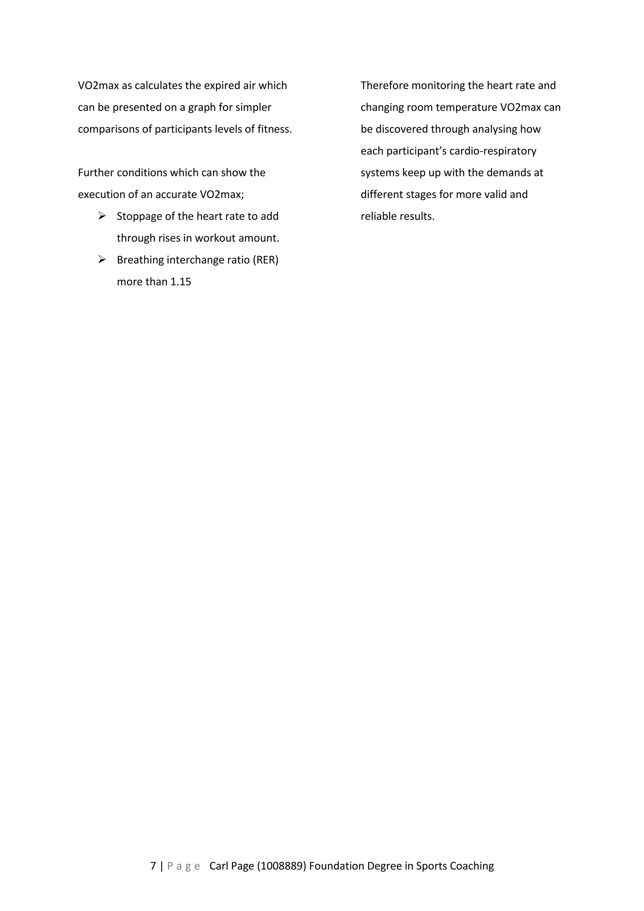 VO2max as calculates the expired air which 
can be presented on a graph for simpler 
comparisons of participants levels of fitness. 
Further conditions which can show the 
execution of an accurate VO2max; 
 Stoppage of the heart rate to add 
through rises in workout amount. 
 Breathing interchange ratio (RER) 
more than 1.15 
Therefore monitoring the heart rate and 
changing room temperature VO2max can 
be discovered through analysing how 
each participant’s cardio-respiratory 
systems keep up with the demands at 
different stages for more valid and 
reliable results. 
7 | P a g e Carl Page (1008889) Foundation Degree in Sports Coaching 
 