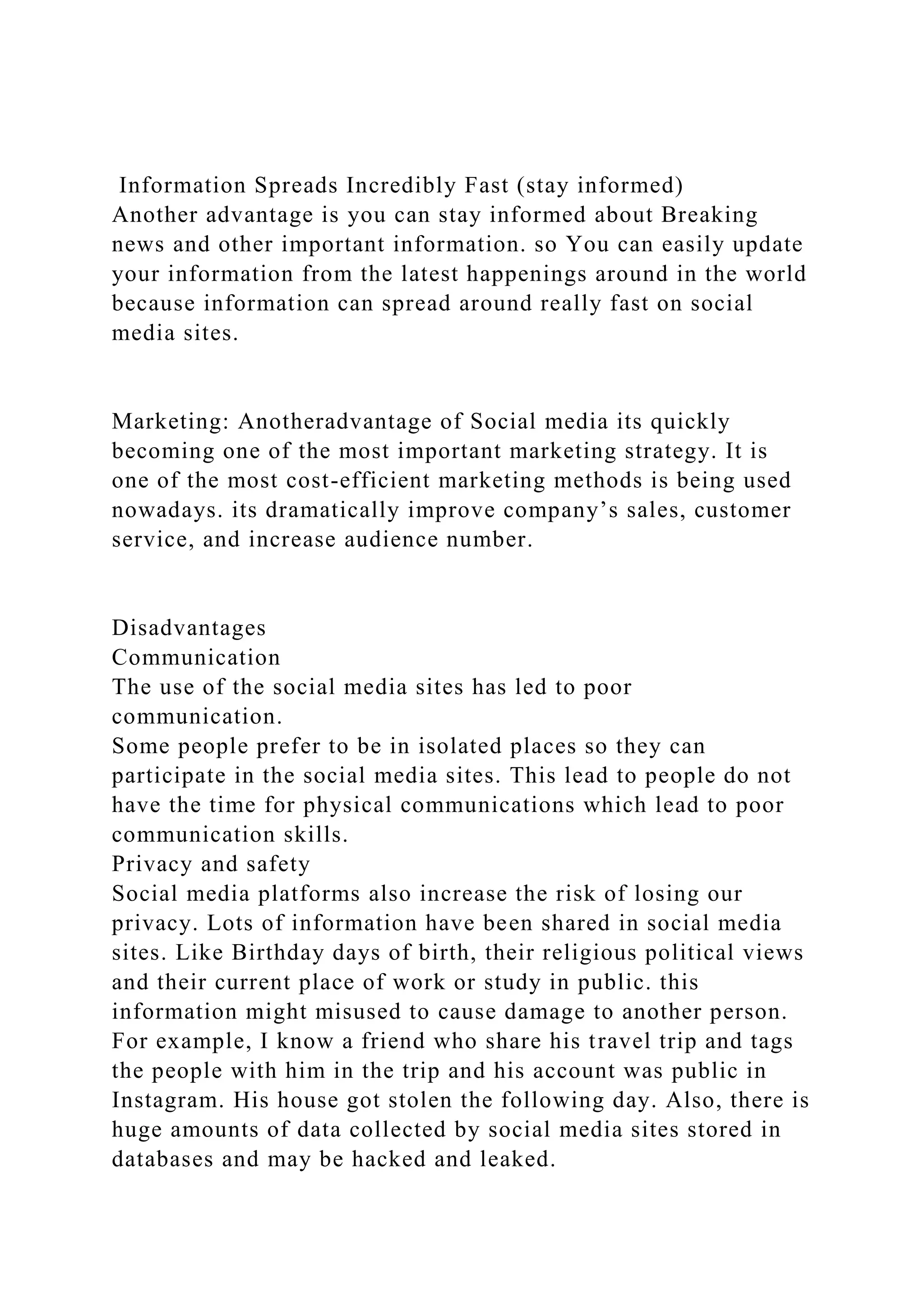 Information Spreads Incredibly Fast (stay informed)
Another advantage is you can stay informed about Breaking
news and other important information. so You can easily update
your information from the latest happenings around in the world
because information can spread around really fast on social
media sites.
Marketing: Anotheradvantage of Social media its quickly
becoming one of the most important marketing strategy. It is
one of the most cost-efficient marketing methods is being used
nowadays. its dramatically improve company’s sales, customer
service, and increase audience number.
Disadvantages
Communication
The use of the social media sites has led to poor
communication.
Some people prefer to be in isolated places so they can
participate in the social media sites. This lead to people do not
have the time for physical communications which lead to poor
communication skills.
Privacy and safety
Social media platforms also increase the risk of losing our
privacy. Lots of information have been shared in social media
sites. Like Birthday days of birth, their religious political views
and their current place of work or study in public. this
information might misused to cause damage to another person.
For example, I know a friend who share his travel trip and tags
the people with him in the trip and his account was public in
Instagram. His house got stolen the following day. Also, there is
huge amounts of data collected by social media sites stored in
databases and may be hacked and leaked.
 