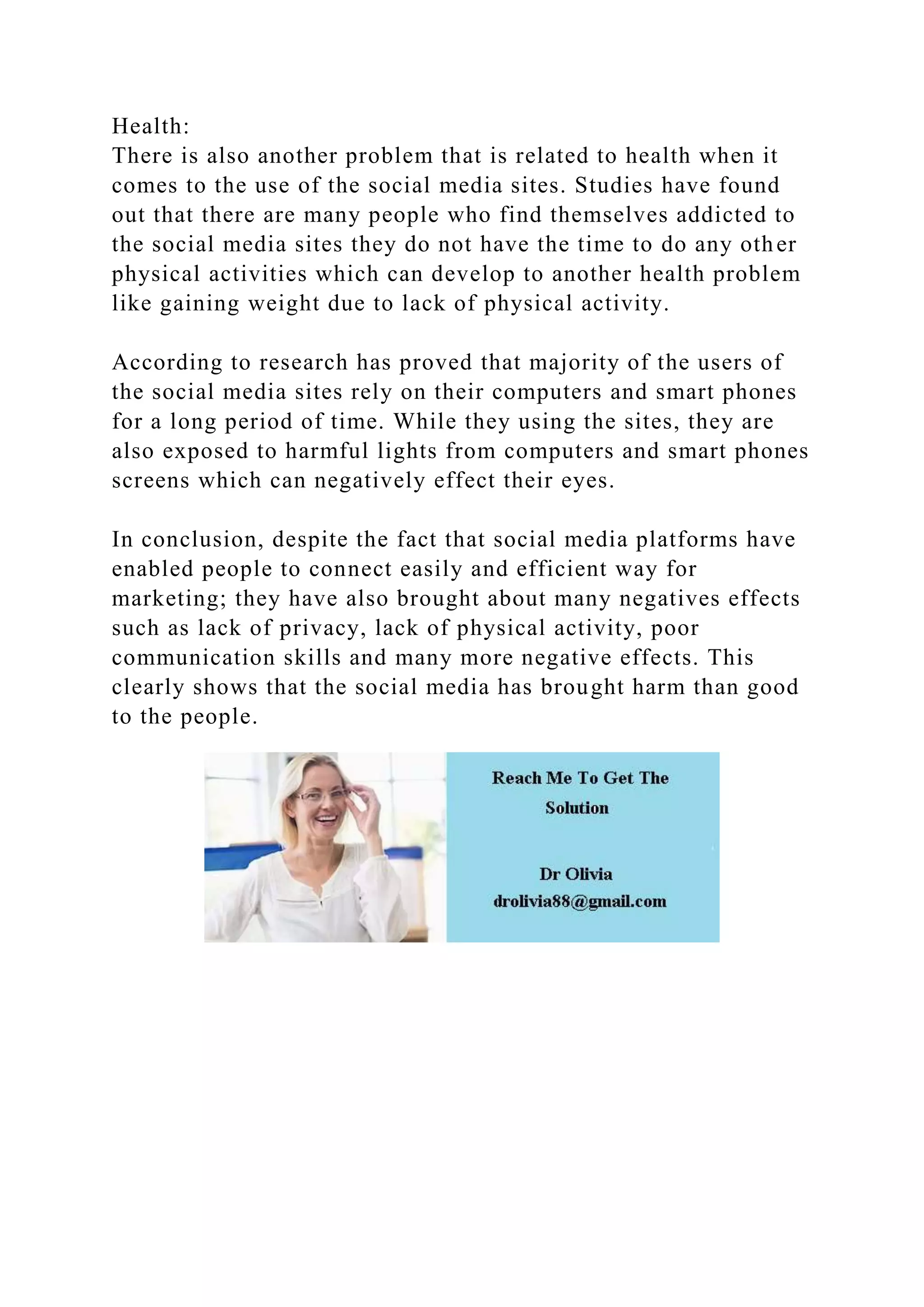 Health:
There is also another problem that is related to health when it
comes to the use of the social media sites. Studies have found
out that there are many people who find themselves addicted to
the social media sites they do not have the time to do any other
physical activities which can develop to another health problem
like gaining weight due to lack of physical activity.
According to research has proved that majority of the users of
the social media sites rely on their computers and smart phones
for a long period of time. While they using the sites, they are
also exposed to harmful lights from computers and smart phones
screens which can negatively effect their eyes.
In conclusion, despite the fact that social media platforms have
enabled people to connect easily and efficient way for
marketing; they have also brought about many negatives effects
such as lack of privacy, lack of physical activity, poor
communication skills and many more negative effects. This
clearly shows that the social media has brought harm than good
to the people.
 