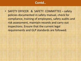 Contd..

• SAFETY OFFICER & SAFETY COMMITTEE – safety
  policies documented in safety manual, check for
  compliance, training of employees, safety audits and
  risk assessment, maintain records and carry out
  inspections. Ensure that the current legal
  requirements and GLP standards are followed.
 