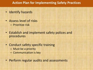 Action Plan for Implementing Safety Practices

• Identify hazards

• Assess level of risks
   – Prioritize risk

• Establish and implement safety polices and
  procedures

• Conduct safety specific training
   – Must be a priority
   – Communication is key

• Perform regular audits and assessments
 