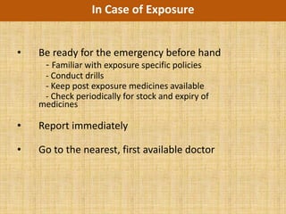 In Case of Exposure


•   Be ready for the emergency before hand
     - Familiar with exposure specific policies
     - Conduct drills
     - Keep post exposure medicines available
     - Check periodically for stock and expiry of
    medicines

•   Report immediately

•   Go to the nearest, first available doctor
 