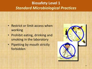 Biosafety Level 1
     Standard Microbiological Practices



• Restrict or limit access when
  working
• Prohibit eating, drinking and
  smoking in the laboratory
• Pipetting by mouth strictly
  forbidden



                                          2.3
 