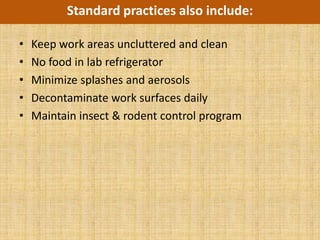Standard practices also include:

•   Keep work areas uncluttered and clean
•   No food in lab refrigerator
•   Minimize splashes and aerosols
•   Decontaminate work surfaces daily
•   Maintain insect & rodent control program
 