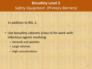 Biosafety Level 2
       Safety Equipment (Primary Barriers)


  In addition to BSL-1:

• Use biosafety cabinets (class II) for work with
  infectious agents involving:
   – Aerosols and splashes
   – Large volumes
   – High concentrations



                                                    2.4
 