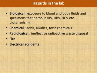 Hazards in the lab

• Biological : exposure to blood and body fluids and
  specimens that harbour HIV, HBV, HCV etc,
  bioterrorism)
• Chemical : acids, alkalies, toxic chemicals
• Radiological : ineffective radioactive waste disposal
• Fire
• Electrical accidents
 