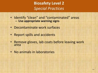 Biosafety Level 2
                Special Practices
• Identify “clean” and “contaminated” areas
   – Use appropriate warning signs

• Decontaminate work surfaces
• Report spills and accidents
• Remove gloves, lab coats before leaving work
  area
• No animals in laboratories



                                                 2.4
 
