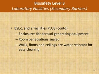 Biosafety Level 3
Laboratory Facilities (Secondary Barriers)



• BSL-1 and 2 Facilities PLUS (contd):
   – Enclosures for aerosol generating equipment
   – Room penetrations sealed
   – Walls, floors and ceilings are water resistant for
     easy cleaning




                                                          2.5
 