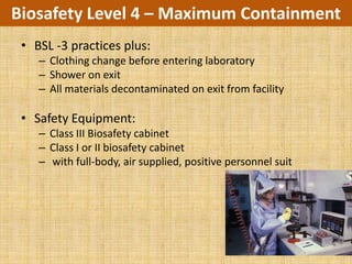Biosafety Level 4 – Maximum Containment
 • BSL -3 practices plus:
    – Clothing change before entering laboratory
    – Shower on exit
    – All materials decontaminated on exit from facility

 • Safety Equipment:
    – Class III Biosafety cabinet
    – Class I or II biosafety cabinet
    – with full-body, air supplied, positive personnel suit
 