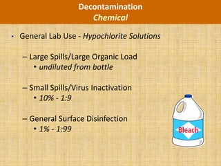 Decontamination
                       Chemical
•   General Lab Use - Hypochlorite Solutions

    – Large Spills/Large Organic Load
       • undiluted from bottle

    – Small Spills/Virus Inactivation
       • 10% - 1:9

    – General Surface Disinfection
       • 1% - 1:99
 