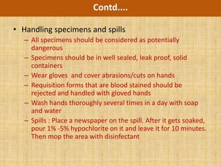 Contd....

• Handling specimens and spills
   – All specimens should be considered as potentially
     dangerous
   – Specimens should be in well sealed, leak proof, solid
     containers
   – Wear gloves and cover abrasions/cuts on hands
   – Requisition forms that are blood stained should be
     rejected and handled with gloved hands
   – Wash hands thoroughly several times in a day with soap
     and water
   – Spills : Place a newspaper on the spill. After it gets soaked,
     pour 1% -5% hypochlorite on it and leave it for 10 minutes.
     Then mop the area with disinfectant
 