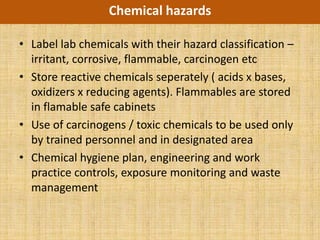 Chemical hazards

• Label lab chemicals with their hazard classification –
  irritant, corrosive, flammable, carcinogen etc
• Store reactive chemicals seperately ( acids x bases,
  oxidizers x reducing agents). Flammables are stored
  in flamable safe cabinets
• Use of carcinogens / toxic chemicals to be used only
  by trained personnel and in designated area
• Chemical hygiene plan, engineering and work
  practice controls, exposure monitoring and waste
  management
 