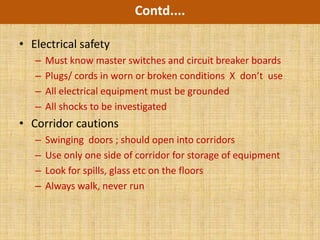 Contd....

• Electrical safety
   –   Must know master switches and circuit breaker boards
   –   Plugs/ cords in worn or broken conditions X don’t use
   –   All electrical equipment must be grounded
   –   All shocks to be investigated
• Corridor cautions
   –   Swinging doors ; should open into corridors
   –   Use only one side of corridor for storage of equipment
   –   Look for spills, glass etc on the floors
   –   Always walk, never run
 