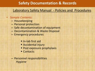 Safety Documentation & Records
    Laboratory Safety Manual - Policies and Procedures
• Sample Contents:
   – Housekeeping
   – Personal protection
   – Safe decontamination of equipment
   – Decontamination & Waste Disposal
   – Emergency procedures

           In-lab first aid
           Accidental injury
           Post exposure prophylaxis
           Contacts

   – Personnel responsibilities
      Hygiene
 
