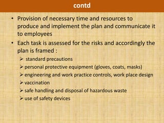 contd
• Provision of necessary time and resources to
  produce and implement the plan and communicate it
  to employees
• Each task is assessed for the risks and accordingly the
  plan is framed :
    standard precautions
    personal protective equipment (gloves, coats, masks)
    engineering and work practice controls, work place design
    vaccination
    safe handling and disposal of hazardous waste
    use of safety devices
 
