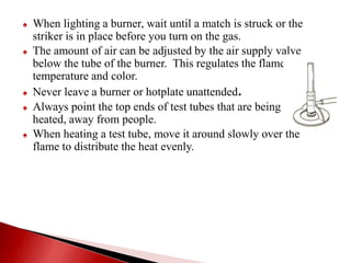 ♠ When lighting a burner, wait until a match is struck or the
striker is in place before you turn on the gas.
♠ The amount of air can be adjusted by the air supply valve
below the tube of the burner. This regulates the flame
temperature and color.
♠ Never leave a burner or hotplate unattended.
♠ Always point the top ends of test tubes that are being heated
heated, away from people.
♠ When heating a test tube, move it around slowly over the
flame to distribute the heat evenly.
 