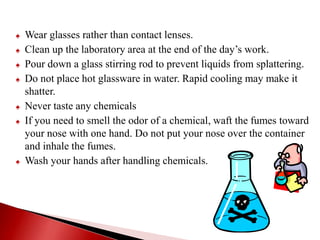 ♠ Wear glasses rather than contact lenses.
♠ Clean up the laboratory area at the end of the day’s work.
♠ Pour down a glass stirring rod to prevent liquids from splattering.
♠ Do not place hot glassware in water. Rapid cooling may make it
shatter.
♠ Never taste any chemicals
♠ If you need to smell the odor of a chemical, waft the fumes toward
your nose with one hand. Do not put your nose over the container
and inhale the fumes.
♠ Wash your hands after handling chemicals.
 