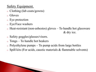 Safety Equipment.
o Clothing (lab coats/gowns)
o Gloves
o Eye protection
o Eye/Face washers
o Heat-resistant (non-asbestos) gloves – To handle hot glassware
& dry ice.
o Safety goggles/glasses/visors.
o Tongs – To handle hot beakers
o Polyethylene pumps – To pump acids from large bottles
o Spill kits (For acids, caustic materials & flammable solvents)
 