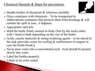 Chemical Hazards & Steps for prevention.
♠ Handle bottles of chemicals & solutions carefully
♠ Glass containers with chemicals – To be transported in
rubber/plastic containers that protects them from breakage & will
contain the spill in case , it happens.
♠ Appropriate spill kits
♠ Hold the bottle firmly around its body (Not by the neck) either
with 1 hand or both depending on the size of the bottle
♠ Acids, caustic materials & strong oxidizing agents – to be mixed in
the sink (provides water for cooling & confinement of reagent in
case the bottle breaks)
♠ Never pour water into a concentrated acid. Acid should be poured
slowly into water.
♠ Label the bottles properly.
♠ Labels to be color coded
 