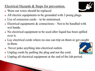 Electrical Hazards & Steps for prevention.
♠ Worn out wires should be replaced
♠ All electric equipments to be grounded with 3 prong plugs.
♠ Use of extension cords – to be minimised.
♠ Electrical equipments & connections – Not to be handled with
wet hands.
♠ No electrical equipment to be used after liquid has been spilled
over it.
♠ Lay electrical cords where no one can trip on them or get caught
in them.
♠ Never poke anything into electrical outlets
♠ Unplug cords by pulling the plug and not the cord.
♠ Unplug all electrical equipment at the end of the lab period.
 