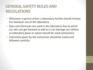 GENERALSAFETYRULESAND
REGULATIONS
• Whenever a person enters a laboratory he/she should remove
the footwear out of the laboratory.
• Dyes and chemicals are used in the laboratory due to which
our skin can get harmed as well as it can damage our clothes
so laboratory gown or apron should be used compulsory.
• Instruction given by the instruction should be noted and
followed carefully.
 