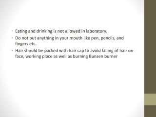 • Eating and drinking is not allowed in laboratory.
• Do not put anything in your mouth like pen, pencils, and
fingers etc.
• Hair should be packed with hair cap to avoid falling of hair on
face, working place as well as burning Bunsen burner
 