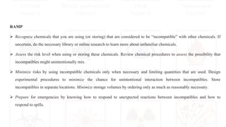 RAMP
 Recognize chemicals that you are using (or storing) that are considered to be “incompatible” with other chemicals. If
uncertain, do the necessary library or online research to learn more about unfamiliar chemicals.
 Assess the risk level when using or storing these chemicals. Review chemical procedures to assess the possibility that
incompatibles might unintentionally mix.
 Minimize risks by using incompatible chemicals only when necessary and limiting quantities that are used. Design
experimental procedures to minimize the chance for unintentional interaction between incompatibles. Store
incompatibles in separate locations. Minimize storage volumes by ordering only as much as reasonably necessary.
 Prepare for emergencies by knowing how to respond to unexpected reactions between incompatibles and how to
respond to spills.
 