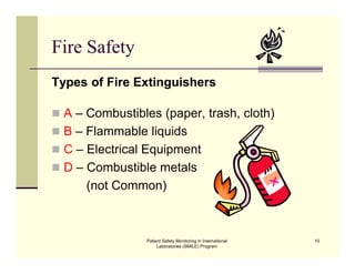 Patient Safety Monitoring in International
Laboratories (SMILE) Program
10
Fire Safety
Types of Fire Extinguishers
 A – Combustibles (paper, trash, cloth)
 B – Flammable liquids
 C – Electrical Equipment
 D – Combustible metals
(not Common)
 