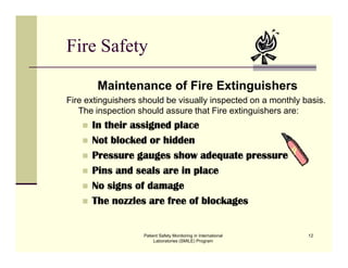 Patient Safety Monitoring in International
Laboratories (SMILE) Program
12
Fire Safety
Maintenance of Fire Extinguishers
Fire extinguishers should be visually inspected on a monthly basis.
The inspection should assure that Fire extinguishers are:
 In their assigned place
 Not blocked or hidden
 Pressure gauges show adequate pressure
 Pins and seals are in place
 No signs of damage
 The nozzles are free of blockages
 