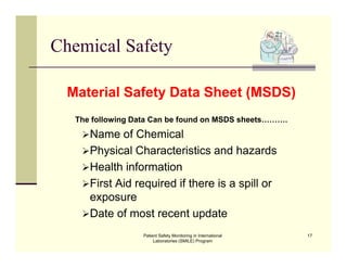 Patient Safety Monitoring in International
Laboratories (SMILE) Program
17
Chemical Safety
Material Safety Data Sheet (MSDS)
The following Data Can be found on MSDS sheets……….
Name of Chemical
Physical Characteristics and hazards
Health information
First Aid required if there is a spill or
exposure
Date of most recent update
 