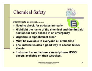 Patient Safety Monitoring in International
Laboratories (SMILE) Program
18
Chemical Safety
MSDS Sheets Continued……….
 Need to check for updates annually
 Highlight the name of the chemical and the first aid
section for easy access in an emergency
 Organize in alphabetical order
 Must be available to everyone all of the time
 The internet is also a good way to access MSDS
sheets
 Instrument manufacturers usually have MSDS
sheets available on their websites.
 