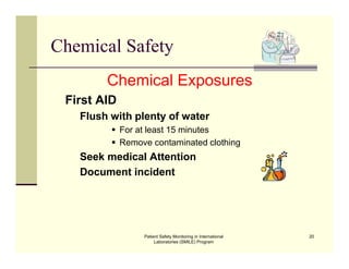 Patient Safety Monitoring in International
Laboratories (SMILE) Program
20
Chemical Safety
Chemical Exposures
First AID
Flush with plenty of water
 For at least 15 minutes
 Remove contaminated clothing
Seek medical Attention
Document incident
 