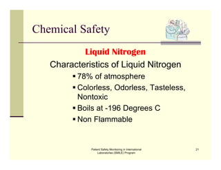 Patient Safety Monitoring in International
Laboratories (SMILE) Program
21
Chemical Safety
Liquid Nitrogen
Characteristics of Liquid Nitrogen
 78% of atmosphere
 Colorless, Odorless, Tasteless,
Nontoxic
 Boils at -196 Degrees C
 Non Flammable
 