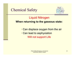 Patient Safety Monitoring in International
Laboratories (SMILE) Program
22
Chemical Safety
Liquid Nitrogen
When returning to the gaseous state:
 Can displace oxygen from the air
 Can lead to asphyxiation
Will not support Life
 
