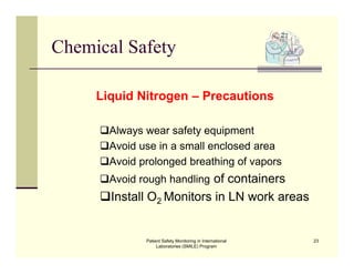 Patient Safety Monitoring in International
Laboratories (SMILE) Program
23
Chemical Safety
Liquid Nitrogen – Precautions
Always wear safety equipment
Avoid use in a small enclosed area
Avoid prolonged breathing of vapors
Avoid rough handling of containers
Install O2 Monitors in LN work areas
 