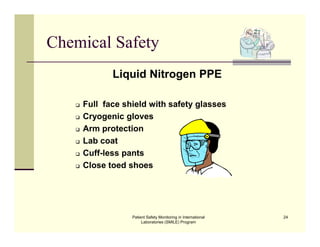 Patient Safety Monitoring in International
Laboratories (SMILE) Program
24
Chemical Safety
Liquid Nitrogen PPE
 Full face shield with safety glasses
 Cryogenic gloves
 Arm protection
 Lab coat
 Cuff-less pants
 Close toed shoes
 