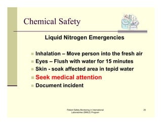 Patient Safety Monitoring in International
Laboratories (SMILE) Program
25
Chemical Safety
Liquid Nitrogen Emergencies
 Inhalation – Move person into the fresh air
 Eyes – Flush with water for 15 minutes
 Skin - soak affected area in tepid water
 Seek medical attention
 Document incident
 
