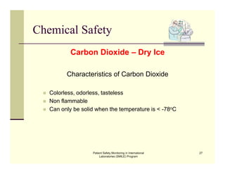 Patient Safety Monitoring in International
Laboratories (SMILE) Program
27
Chemical Safety
Carbon Dioxide – Dry Ice
Characteristics of Carbon Dioxide
 Non flammable
 Can only be solid when the temperature is < -78oC
 Colorless, odorless, tasteless
 