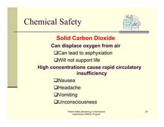 Patient Safety Monitoring in International
Laboratories (SMILE) Program
28
Chemical Safety
Solid Carbon Dioxide
Can displace oxygen from air
Can lead to asphyxiation
Will not support life
High concentrations cause rapid circulatory
insufficiency
Nausea
Headache
Vomiting
Unconsciousness
 