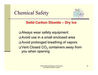 Patient Safety Monitoring in International
Laboratories (SMILE) Program
29
Chemical Safety
Solid Carbon Dioxide – Dry Ice
 Always wear safety equipment
 Avoid use in a small enclosed area
 Avoid prolonged breathing of vapors
 Vent Closed CO2 containers away from
you when opening
 
