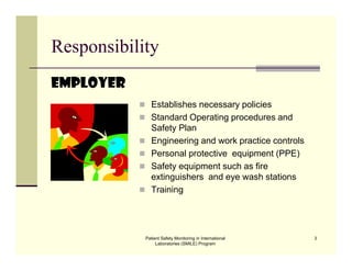 Patient Safety Monitoring in International
Laboratories (SMILE) Program
3
Responsibility
Employer
 Establishes necessary policies
 Standard Operating procedures and
Safety Plan
 Engineering and work practice controls
 Personal protective equipment (PPE)
 Safety equipment such as fire
extinguishers and eye wash stations
 Training
 