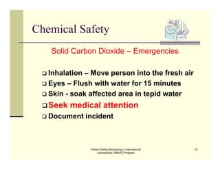 Patient Safety Monitoring in International
Laboratories (SMILE) Program
31
Chemical Safety
Solid Carbon Dioxide – Emergencies
 Inhalation – Move person into the fresh air
 Eyes – Flush with water for 15 minutes
 Skin - soak affected area in tepid water
Seek medical attention
 Document incident
 