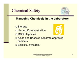 Patient Safety Monitoring in International
Laboratories (SMILE) Program
32
Chemical Safety
Managing Chemicals in the Laboratory
 Storage
 Hazard Communication
 MSDS Updates
 Acids and Bases in separate approved
cabinets
 Spill kits available
 