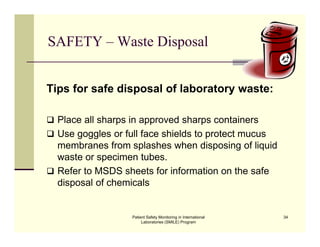 Patient Safety Monitoring in International
Laboratories (SMILE) Program
34
SAFETY – Waste Disposal
Tips for safe disposal of laboratory waste:
 Place all sharps in approved sharps containers
 Use goggles or full face shields to protect mucus
membranes from splashes when disposing of liquid
waste or specimen tubes.
 Refer to MSDS sheets for information on the safe
disposal of chemicals
 