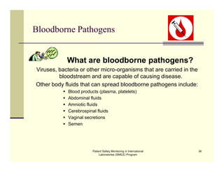 Patient Safety Monitoring in International
Laboratories (SMILE) Program
36
Bloodborne Pathogens
What are bloodborne pathogens?
Viruses, bacteria or other micro-organisms that are carried in the
bloodstream and are capable of causing disease.
Other body fluids that can spread bloodborne pathogens include:
 Blood products (plasma, platelets)
 Abdominal fluids
 Amniotic fluids
 Cerebrospinal fluids
 Vaginal secretions
 Semen
 