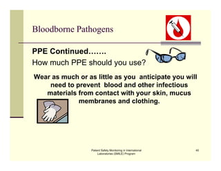 Patient Safety Monitoring in International
Laboratories (SMILE) Program
40
Bloodborne Pathogens
PPE Continued…….
How much PPE should you use?
Wear as much or as little as you anticipate you will
need to prevent blood and other infectious
materials from contact with your skin, mucus
membranes and clothing.
 