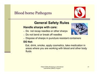 Patient Safety Monitoring in International
Laboratories (SMILE) Program
41
Blood borne Pathogens
General Safety Rules
Handle sharps with care:
 Do not recap needles or other sharps
 Do not bend or break off needles
 Dispose of sharps in puncture resistant containers
DO Not:
Eat, drink, smoke, apply cosmetics, take medication in
areas where you are working with blood and other body
fluids
 