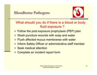Patient Safety Monitoring in International
Laboratories (SMILE) Program
42
Bloodborne Pathogens
What should you do if there is a blood or body
fluid exposure ?
 Follow the post exposure prophylaxis (PEP) plan
 Wash puncture wounds with soap and water
 Flush affected mucus membranes with water
 Inform Safety Officer or administrative staff member
 Seek medical attention
 Complete an incident report form
 